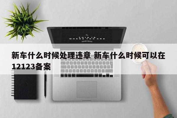 新车什么时候处理违章 新车什么时候可以在12123备案
